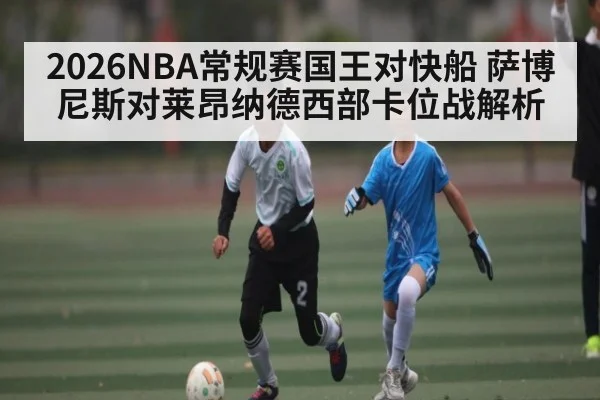2026NBA常规赛国王对快船 萨博尼斯对莱昂纳德西部卡位战解析 - c7c7.app