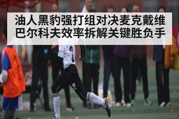 油人黑豹强打组对决麦克戴维巴尔科夫效率拆解关键胜负手 - www.c7c7app